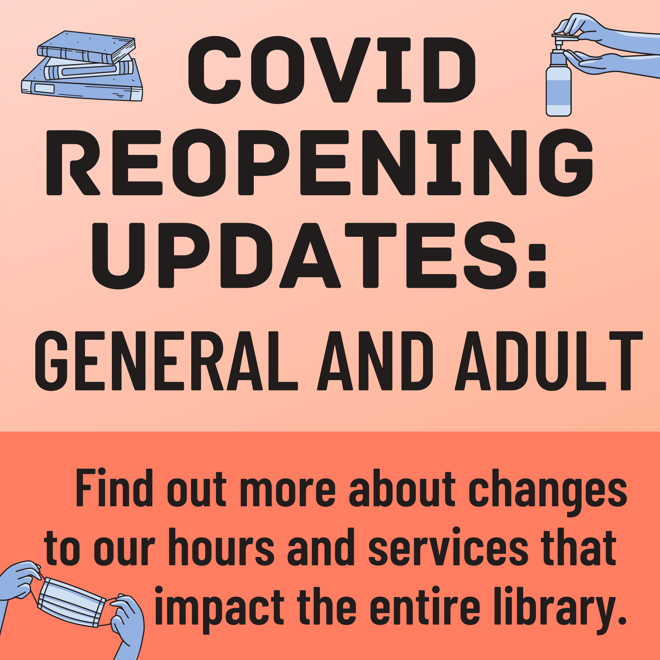 A peach colored background with the text "COVID Reopening Updates: General and Adult. Find out more about changes to our hours and services that impact the entire library." and illustrations of books, hand sanitizer, and a face mask