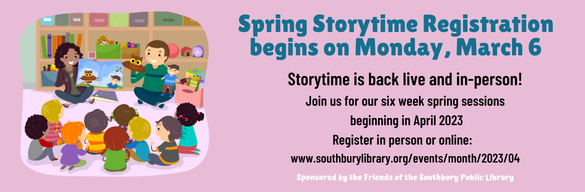 Spring Storytime Registration begins on Monday, March 6. Storytime is back live and in-person! Join us for our six week spring sessions beginning in April 2022. Register in person or online: www.southburylibrary.org/events/month/2023/04. Sponsored by the Friends of the Southbury Public Library