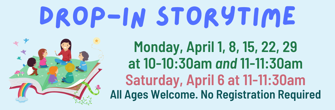 Drop-In Storytime Monday April 1, 8, 15, 22, 29 at 10-10:30am and 11-11:30am, Saturday April 6 at 11-11:30am, All ages welcome, no registration required