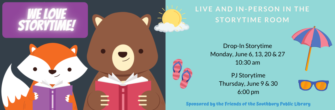 We Love Storytime! Live and in-person in the storytime room. Drop-In Storytime Monday, June 6, 13, 20 & 27 10:30 am. PJ Storytime Thursday, June 9 & 30 6:00 pm. Sponsored by the Friends of the Southbury Public Library.