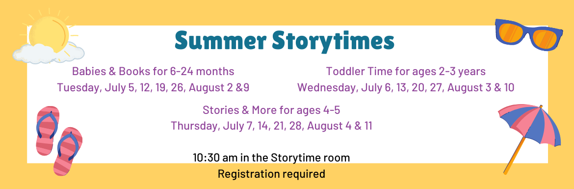 Summer Storytimes Babies & Books for ages 6-24 months. Tuesday, July 5, 12, 19, 26, August 2 & 9. Toddler Time for ages 2-3 years. Wednesday, July 6, 13, 19, 26, August 3 & 10. Stories & More for ages 4-5. Thursday, July 7, 14, 21, 28, August 4 & 11. 10:30am in the Storytime room. Registration required.