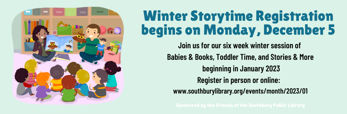 Winter Storytime Registration begins on Monday, December 5. Join us for our six week winter session of Babies & Books, Toddler Time, and Stories & More beginning in January 2023. Register in person or online. Sponsored by the Friends of the Southbury Public Library.