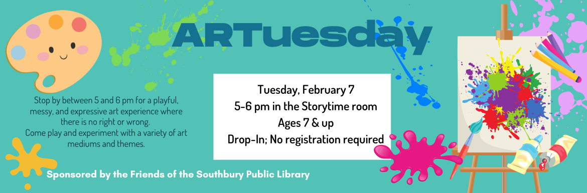 ARTuesday. Stop by between 5 and 6 pm for a playful, messy, and expressive art experience where there is no right or wrong.  Come play and experiment with a variety of art mediums and themes. Tuesday, February 7 @ 5-6 pm in the Storytime room. Ages 7 & up. Drop-In; No registration required. Sponsored by the Friends of the Southbury Public Library.