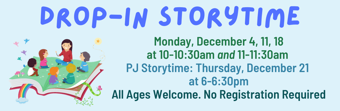 Drop-In Storytime. Monday, December 4, 11, 18 at 10-10:30 and 11-11:30am. PJ Storytime: Thursday, December 21 at 6-6:30pm. All ages welcome. No registration required.