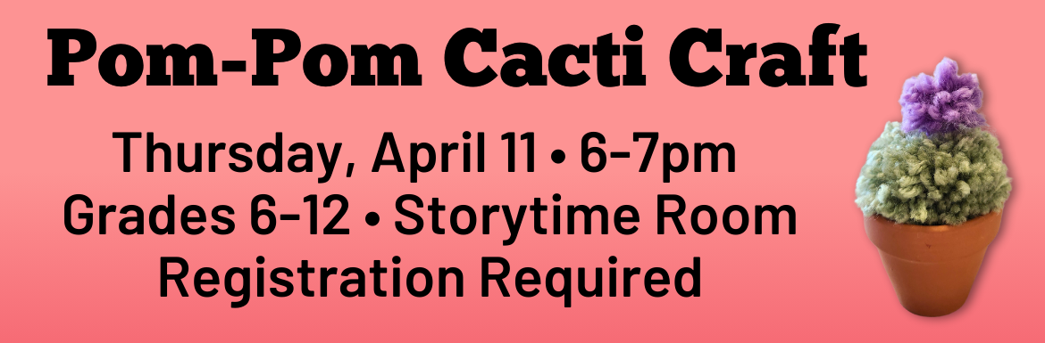 A pink slide with the text "Pom-Pom Cacti Craft. Thursday, April 11, 6-7pm, Grades 6-12, Storytime Room, Registration Required" and a picture of the craft (a small terracotta pot with a green pom pom arranged to look like a little barrel cactus)